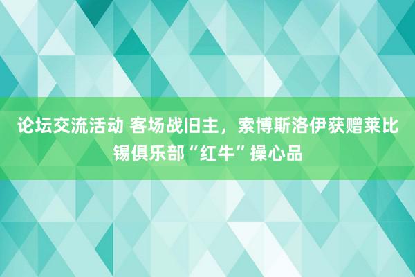 论坛交流活动 客场战旧主，索博斯洛伊获赠莱比锡俱乐部“红牛”操心品