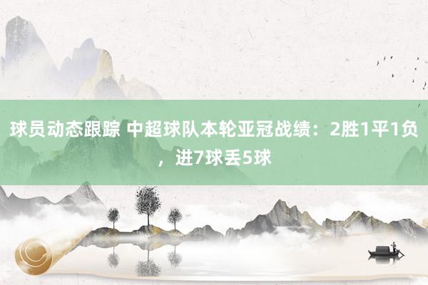 球员动态跟踪 中超球队本轮亚冠战绩：2胜1平1负，进7球丢5球