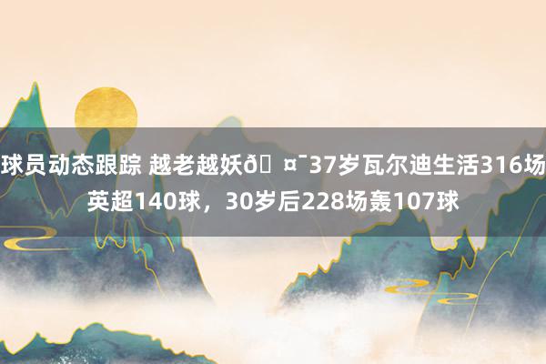 球员动态跟踪 越老越妖🤯37岁瓦尔迪生活316场英超140球，30岁后228场轰107球