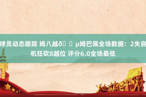 球员动态跟踪 姆八越😵姆巴佩全场数据：2失良机狂砍8越位 评分6.0全场最低