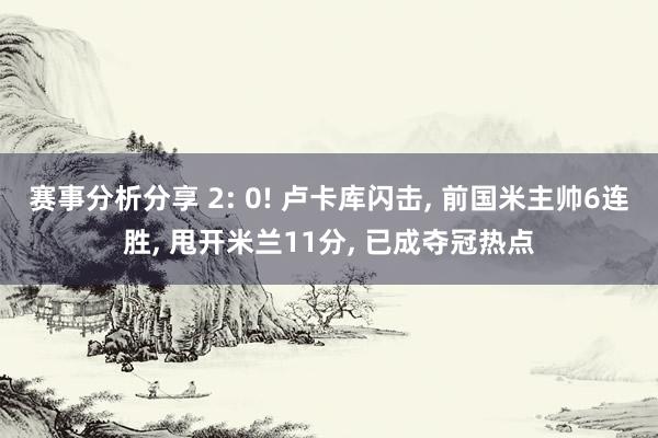 赛事分析分享 2: 0! 卢卡库闪击, 前国米主帅6连胜, 甩开米兰11分, 已成夺冠热点