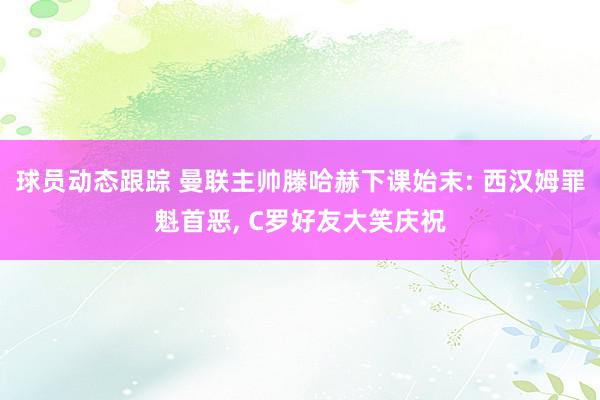 球员动态跟踪 曼联主帅滕哈赫下课始末: 西汉姆罪魁首恶, C罗好友大笑庆祝