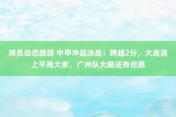 球员动态跟踪 中甲冲超决战！跨越2分，大连遇上平局大家，广州队大略还有但愿