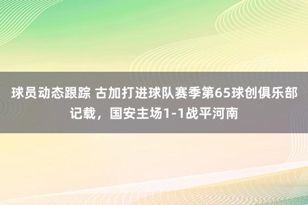 球员动态跟踪 古加打进球队赛季第65球创俱乐部记载，国安主场1-1战平河南