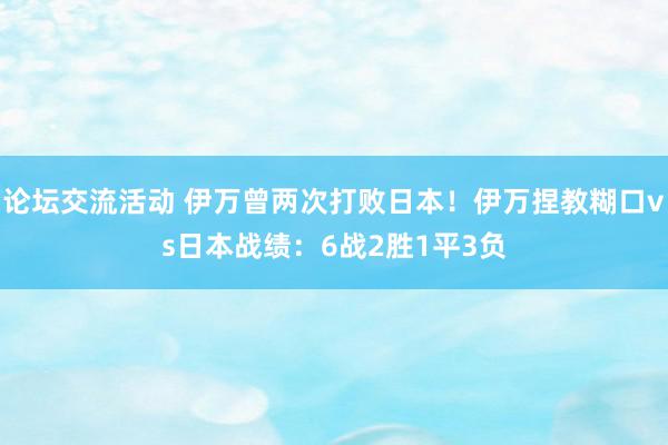 论坛交流活动 伊万曾两次打败日本！伊万捏教糊口vs日本战绩：6战2胜1平3负