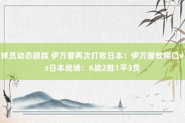 球员动态跟踪 伊万曾两次打败日本！伊万握教糊口vs日本战绩：6战2胜1平3负