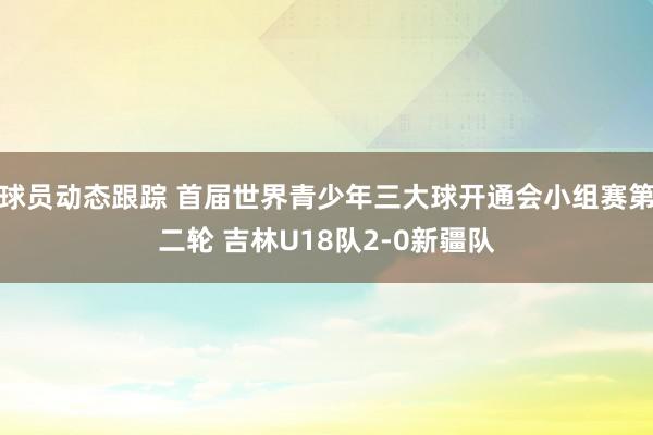 球员动态跟踪 首届世界青少年三大球开通会小组赛第二轮 吉林U18队2-0新疆队