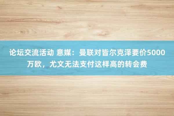 论坛交流活动 意媒：曼联对皆尔克泽要价5000万欧，尤文无法支付这样高的转会费