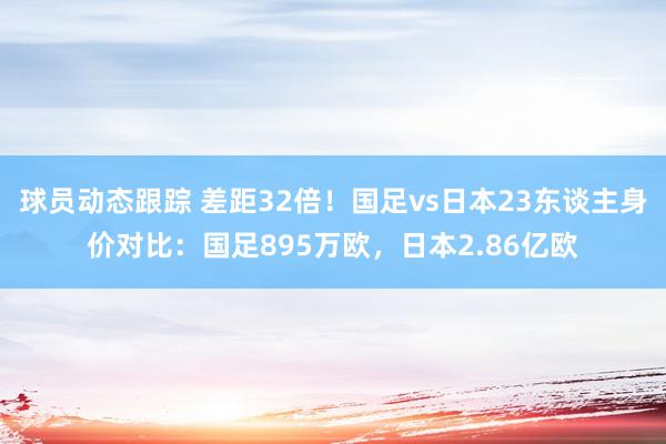 球员动态跟踪 差距32倍！国足vs日本23东谈主身价对比：国足895万欧，日本2.86亿欧