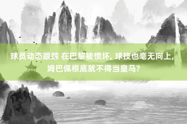 球员动态跟踪 在巴黎被惯坏, 球技也毫无向上, 姆巴佩根底就不得当皇马?