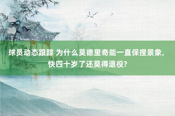 球员动态跟踪 为什么莫德里奇能一直保捏景象, 快四十岁了还莫得退役?