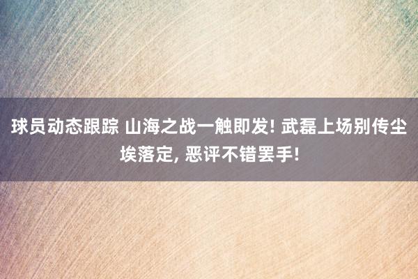 球员动态跟踪 山海之战一触即发! 武磊上场别传尘埃落定, 恶评不错罢手!