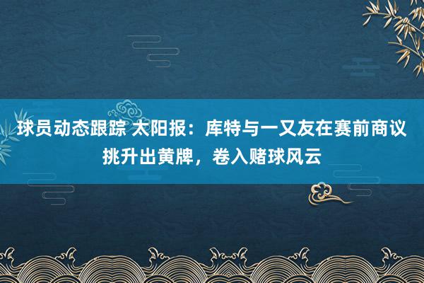 球员动态跟踪 太阳报：库特与一又友在赛前商议挑升出黄牌，卷入赌球风云