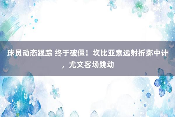 球员动态跟踪 终于破僵！坎比亚索远射折掷中计，尤文客场跳动