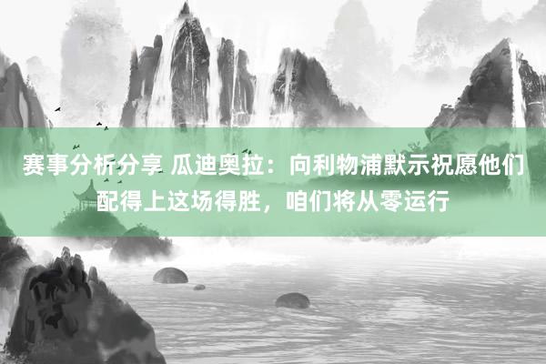 赛事分析分享 瓜迪奥拉：向利物浦默示祝愿他们配得上这场得胜，咱们将从零运行