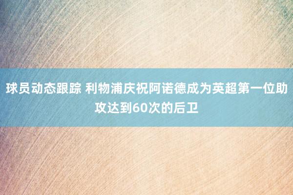 球员动态跟踪 利物浦庆祝阿诺德成为英超第一位助攻达到60次的后卫