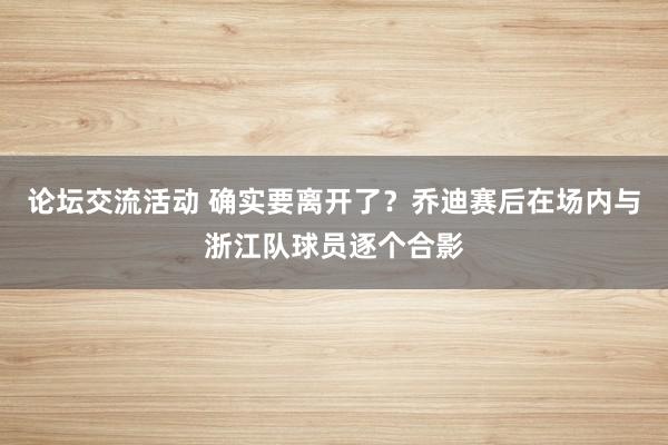 论坛交流活动 确实要离开了？乔迪赛后在场内与浙江队球员逐个合影