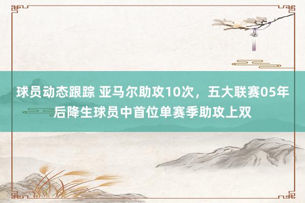 球员动态跟踪 亚马尔助攻10次，五大联赛05年后降生球员中首位单赛季助攻上双