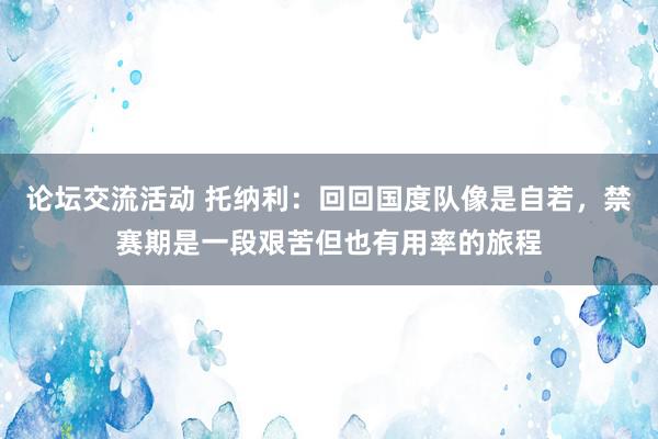 论坛交流活动 托纳利：回回国度队像是自若，禁赛期是一段艰苦但也有用率的旅程