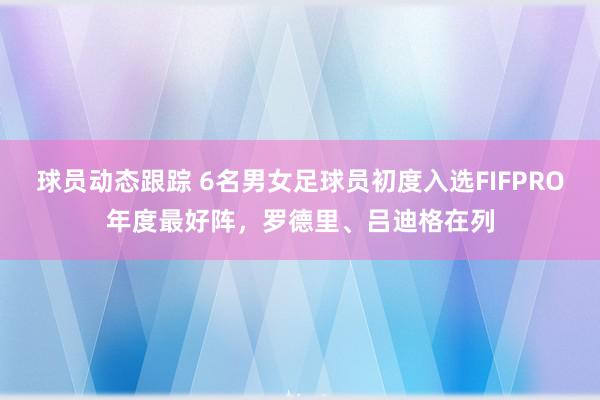 球员动态跟踪 6名男女足球员初度入选FIFPRO年度最好阵，罗德里、吕迪格在列