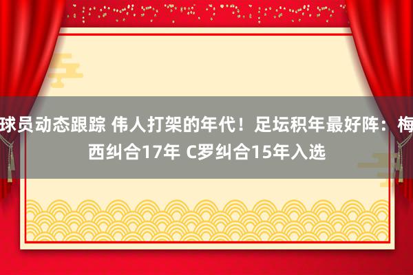 球员动态跟踪 伟人打架的年代！足坛积年最好阵：梅西纠合17年 C罗纠合15年入选