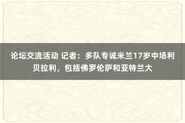 论坛交流活动 记者：多队专诚米兰17岁中场利贝拉利，包括佛罗伦萨和亚特兰大