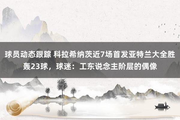 球员动态跟踪 科拉希纳茨近7场首发亚特兰大全胜轰23球，球迷：工东说念主阶层的偶像