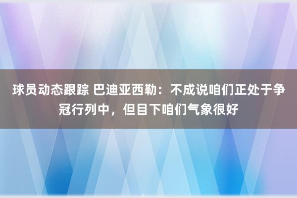 球员动态跟踪 巴迪亚西勒：不成说咱们正处于争冠行列中，但目下咱们气象很好