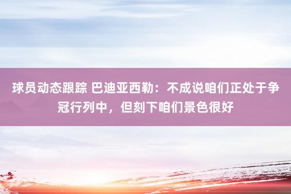 球员动态跟踪 巴迪亚西勒：不成说咱们正处于争冠行列中，但刻下咱们景色很好