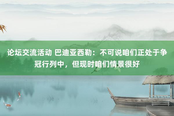 论坛交流活动 巴迪亚西勒：不可说咱们正处于争冠行列中，但现时咱们情景很好