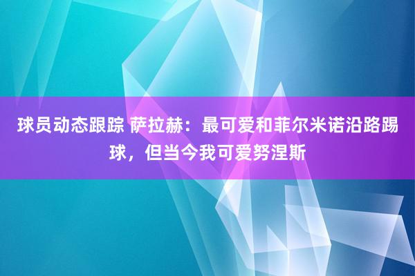 球员动态跟踪 萨拉赫：最可爱和菲尔米诺沿路踢球，但当今我可爱努涅斯