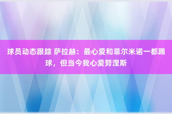 球员动态跟踪 萨拉赫：最心爱和菲尔米诺一都踢球，但当今我心爱努涅斯