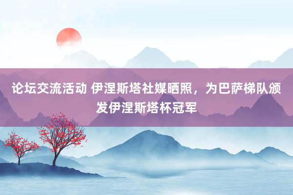 论坛交流活动 伊涅斯塔社媒晒照，为巴萨梯队颁发伊涅斯塔杯冠军