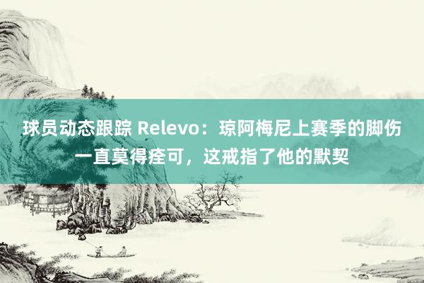 球员动态跟踪 Relevo：琼阿梅尼上赛季的脚伤一直莫得痊可，这戒指了他的默契