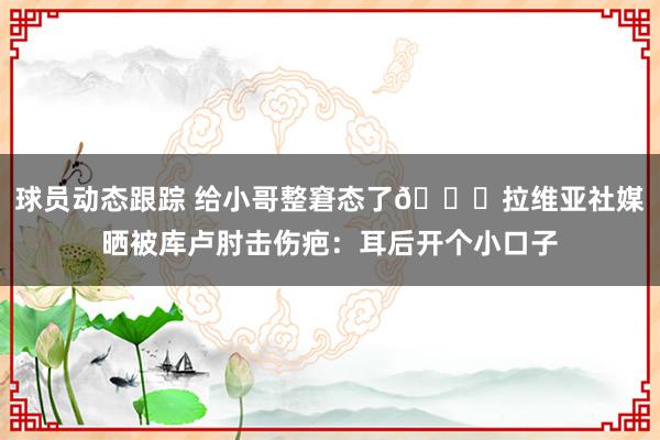 球员动态跟踪 给小哥整窘态了😅拉维亚社媒晒被库卢肘击伤疤：耳后开个小口子