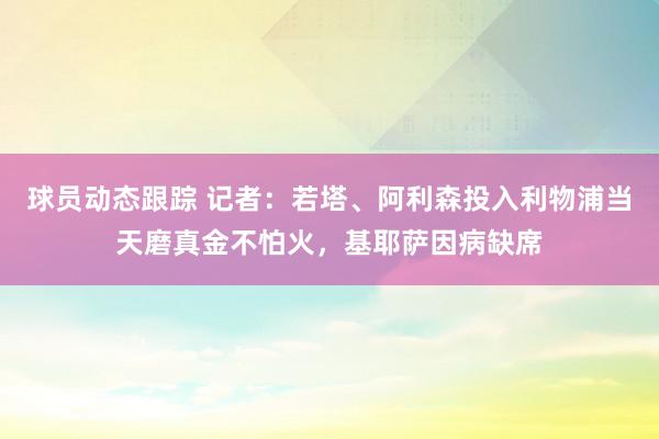 球员动态跟踪 记者：若塔、阿利森投入利物浦当天磨真金不怕火，基耶萨因病缺席