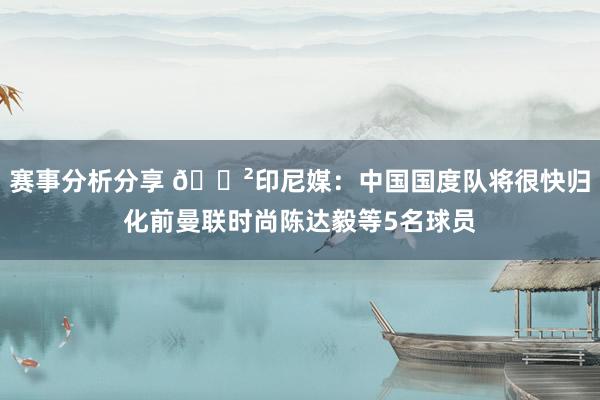 赛事分析分享 😲印尼媒：中国国度队将很快归化前曼联时尚陈达毅等5名球员