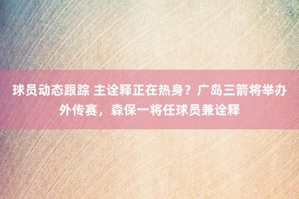 球员动态跟踪 主诠释正在热身？广岛三箭将举办外传赛，森保一将任球员兼诠释