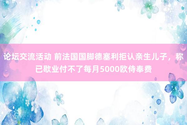 论坛交流活动 前法国国脚德塞利拒认亲生儿子，称已歇业付不了每月5000欧侍奉费