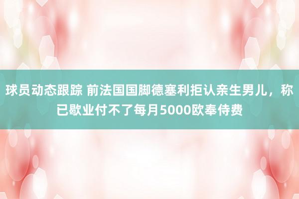 球员动态跟踪 前法国国脚德塞利拒认亲生男儿，称已歇业付不了每月5000欧奉侍费