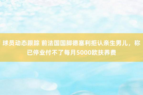 球员动态跟踪 前法国国脚德塞利拒认亲生男儿，称已停业付不了每月5000欧扶养费