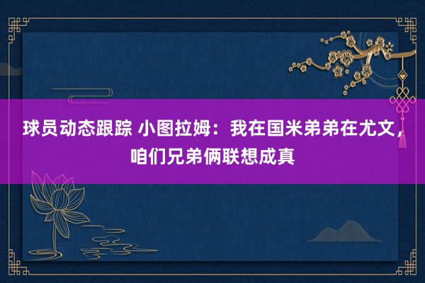 球员动态跟踪 小图拉姆：我在国米弟弟在尤文，咱们兄弟俩联想成真