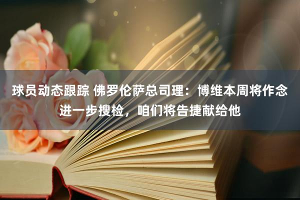 球员动态跟踪 佛罗伦萨总司理：博维本周将作念进一步搜检，咱们将告捷献给他