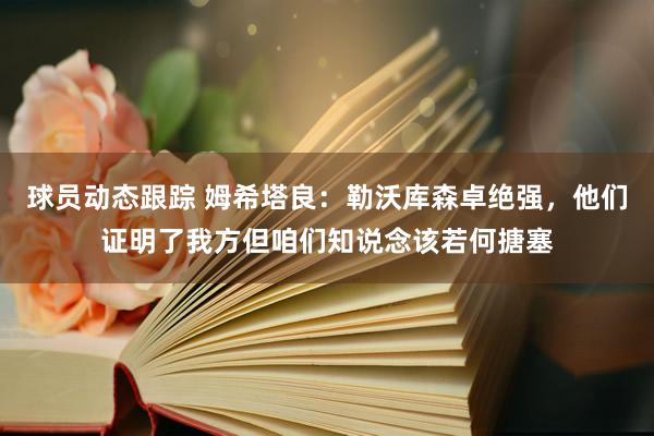 球员动态跟踪 姆希塔良：勒沃库森卓绝强，他们证明了我方但咱们知说念该若何搪塞