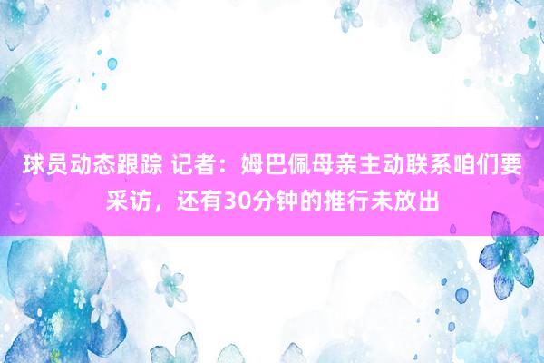 球员动态跟踪 记者：姆巴佩母亲主动联系咱们要采访，还有30分钟的推行未放出