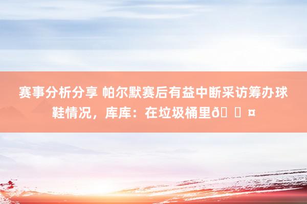 赛事分析分享 帕尔默赛后有益中断采访筹办球鞋情况，库库：在垃圾桶里😤