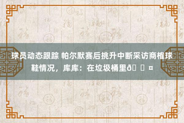 球员动态跟踪 帕尔默赛后挑升中断采访商榷球鞋情况，库库：在垃圾桶里😤