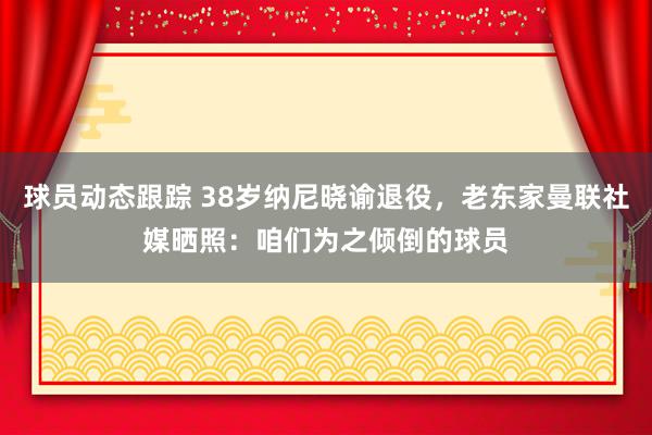 球员动态跟踪 38岁纳尼晓谕退役，老东家曼联社媒晒照：咱们为之倾倒的球员