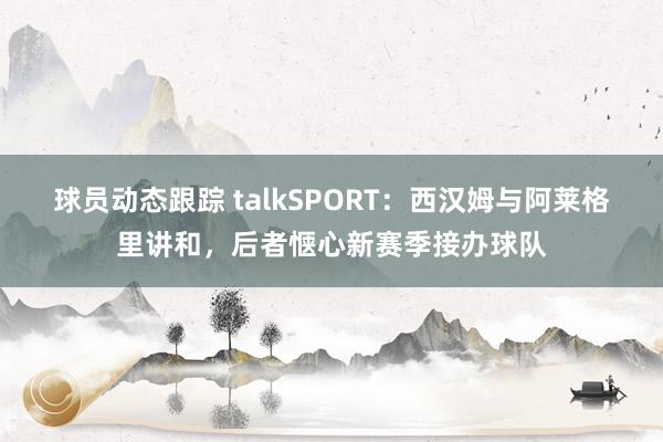 球员动态跟踪 talkSPORT：西汉姆与阿莱格里讲和，后者惬心新赛季接办球队