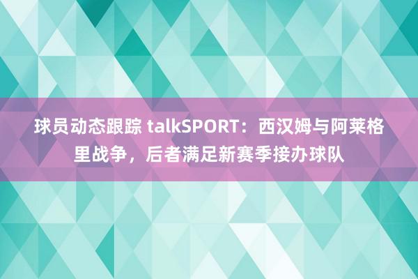 球员动态跟踪 talkSPORT：西汉姆与阿莱格里战争，后者满足新赛季接办球队